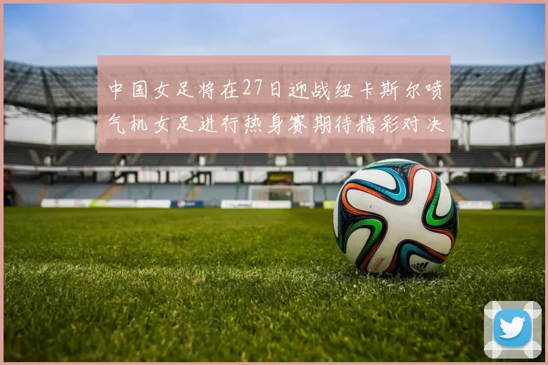 中国女足将在27日迎战纽卡斯尔喷气机女足进行热身赛期待精彩对决