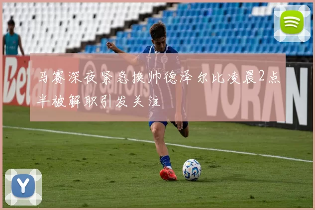 马赛深夜紧急换帅德泽尔比凌晨2点半被解职引发关注