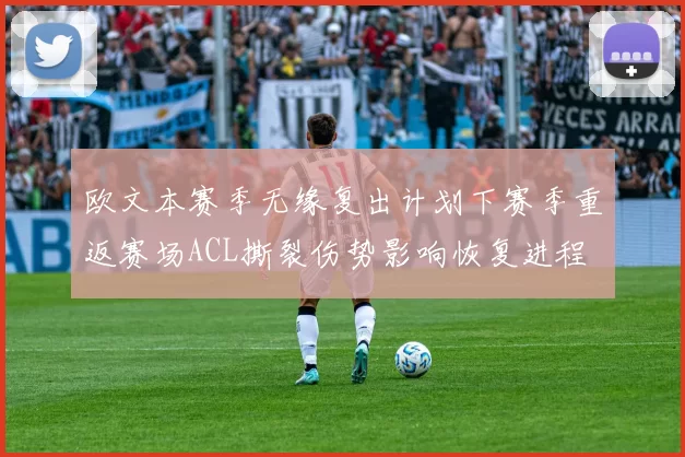 欧文本赛季无缘复出计划下赛季重返赛场ACL撕裂伤势影响恢复进程