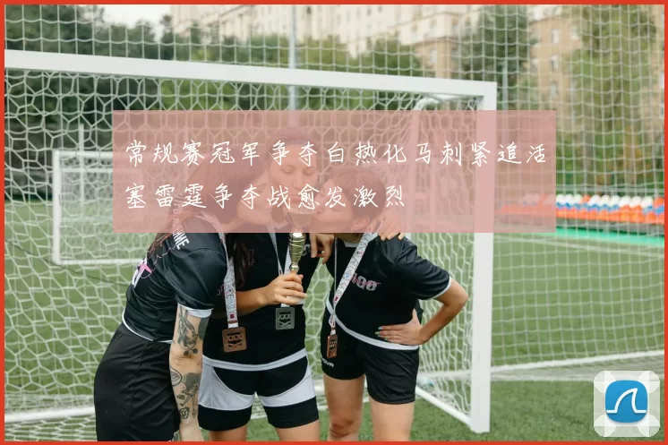 常规赛冠军争夺白热化马刺紧追活塞雷霆争夺战愈发激烈