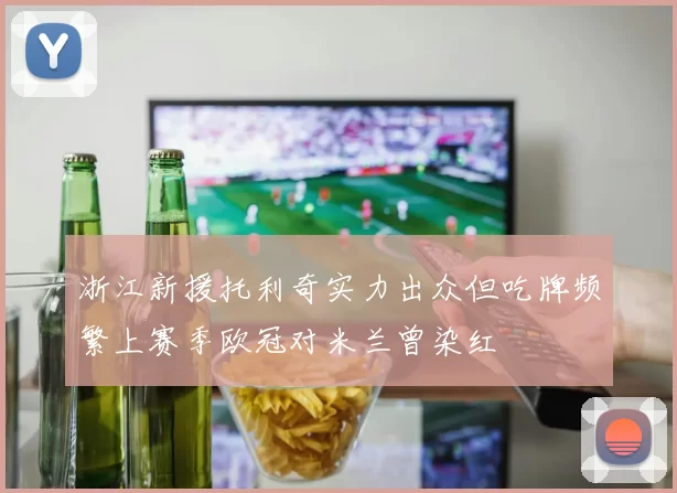 浙江新援托利奇实力出众但吃牌频繁上赛季欧冠对米兰曾染红