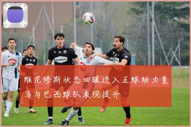维尼修斯状态回暖连入五球助力皇马与巴西球队表现提升