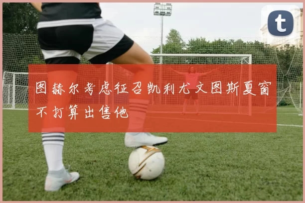 图赫尔考虑征召凯利尤文图斯夏窗不打算出售他