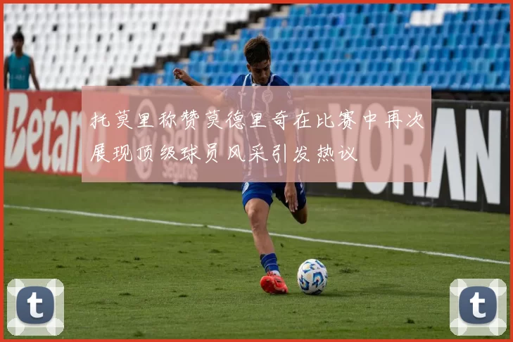 托莫里称赞莫德里奇在比赛中再次展现顶级球员风采引发热议
