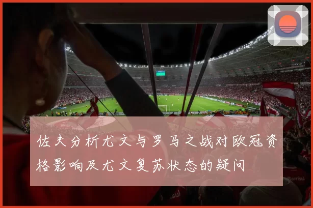 佐夫分析尤文与罗马之战对欧冠资格影响及尤文复苏状态的疑问