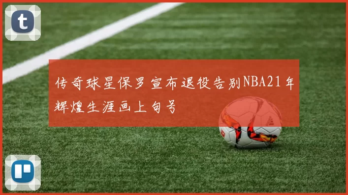 传奇球星保罗宣布退役告别NBA21年辉煌生涯画上句号