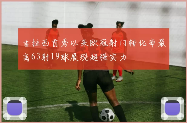 吉拉西首秀以来欧冠射门转化率最高63射19球展现超强实力
