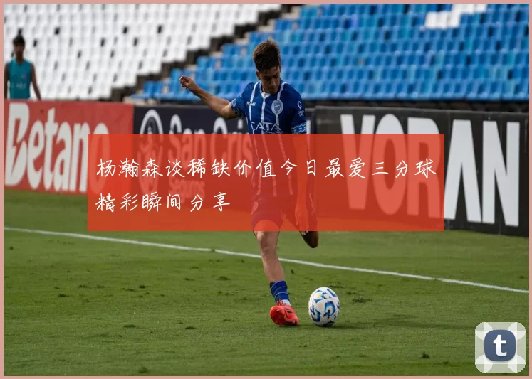 杨瀚森谈稀缺价值今日最爱三分球精彩瞬间分享