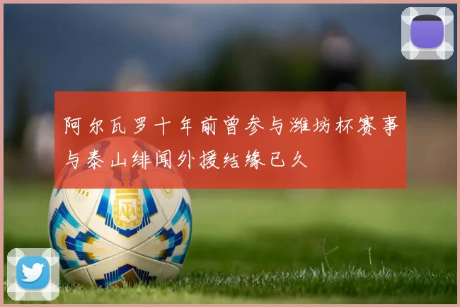 阿尔瓦罗十年前曾参与潍坊杯赛事与泰山绯闻外援结缘已久