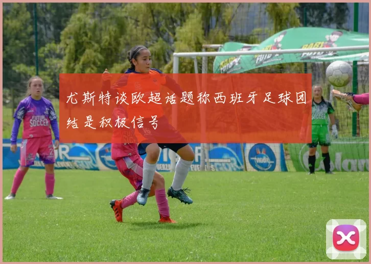 尤斯特谈欧超话题称西班牙足球团结是积极信号