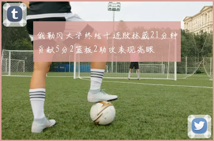 俄勒冈大学终结十连败林葳21分钟贡献5分2篮板2助攻表现亮眼