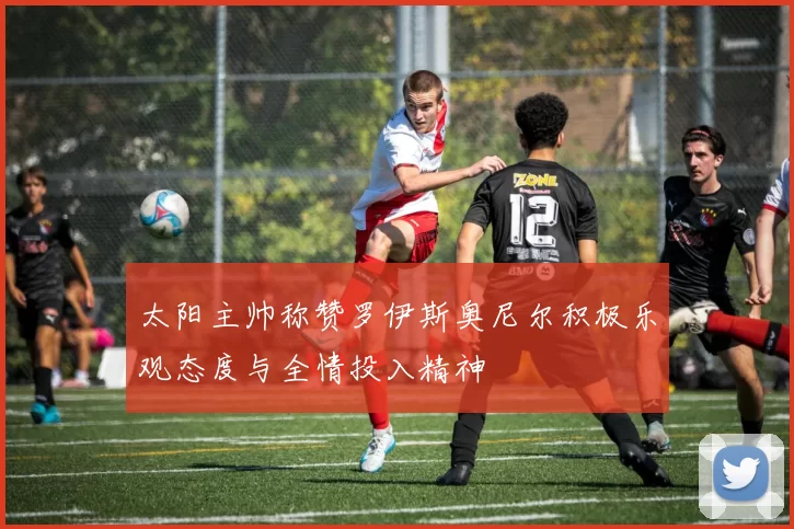 太阳主帅称赞罗伊斯奥尼尔积极乐观态度与全情投入精神