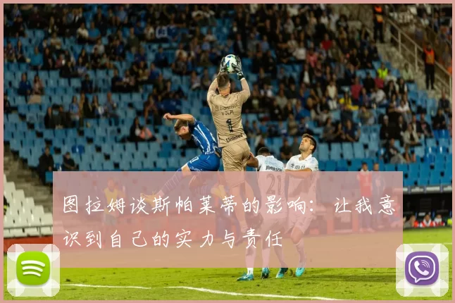 图拉姆谈斯帕莱蒂的影响：让我意识到自己的实力与责任