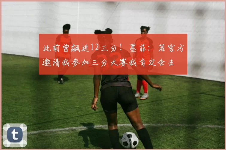 此前曾飙进12三分！墨菲：若官方邀请我参加三分大赛我肯定会去