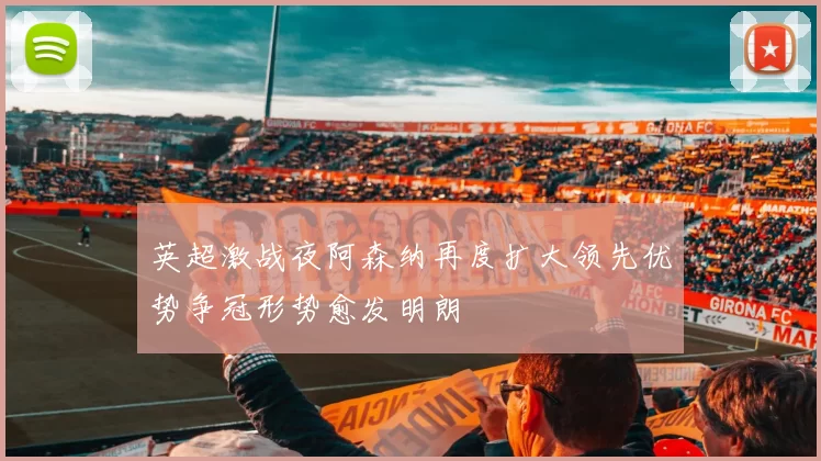 英超激战夜阿森纳再度扩大领先优势争冠形势愈发明朗