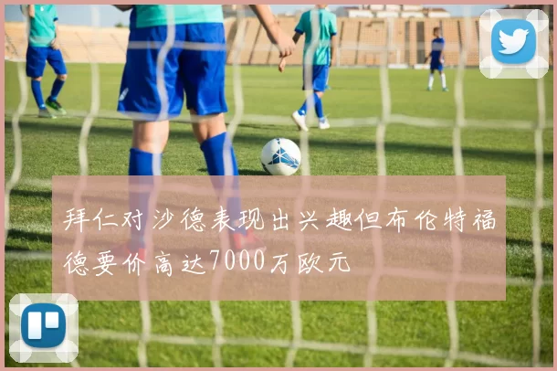 拜仁对沙德表现出兴趣但布伦特福德要价高达7000万欧元