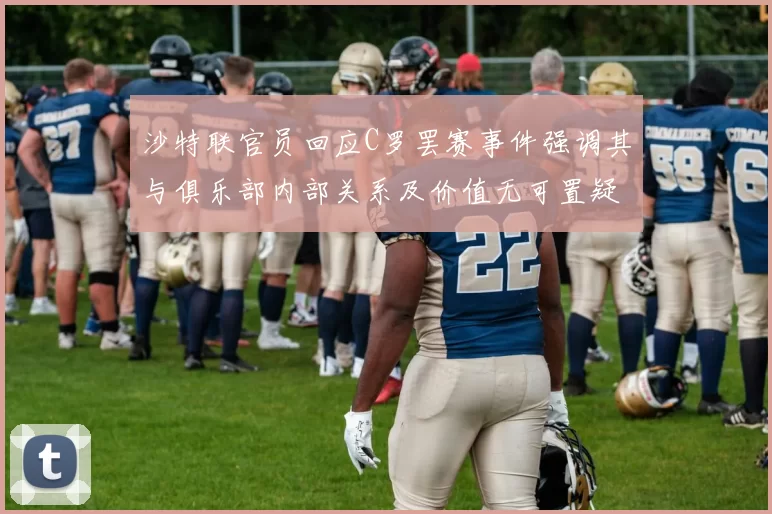 沙特联官员回应C罗罢赛事件强调其与俱乐部内部关系及价值无可置疑