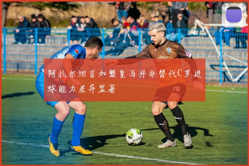 阿扎尔坦言加盟皇马并非替代C罗进球能力差异显著