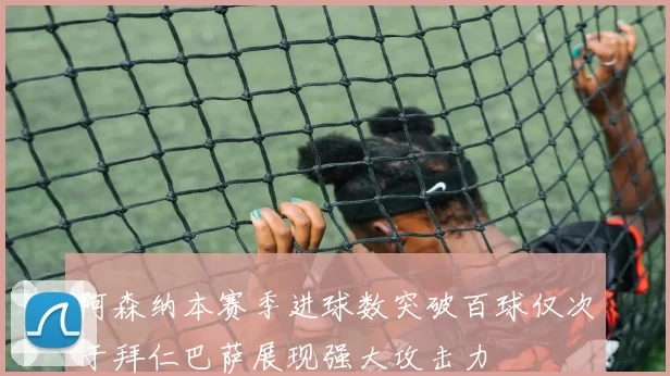 阿森纳本赛季进球数突破百球仅次于拜仁巴萨展现强大攻击力