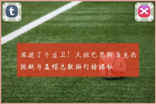 混进了个后卫！文班巴恩斯马克西抢断与盖帽总数排行榜揭秘