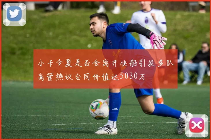 小卡今夏是否会离开快船引发多队高管热议合同价值达5030万