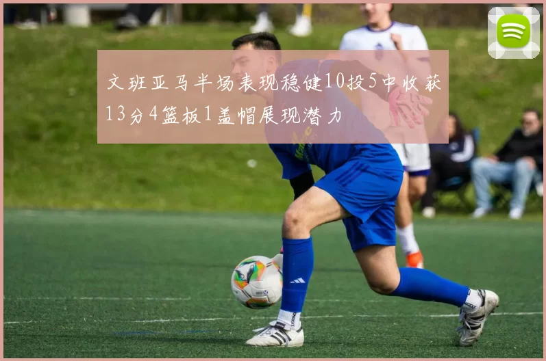 文班亚马半场表现稳健10投5中收获13分4篮板1盖帽展现潜力