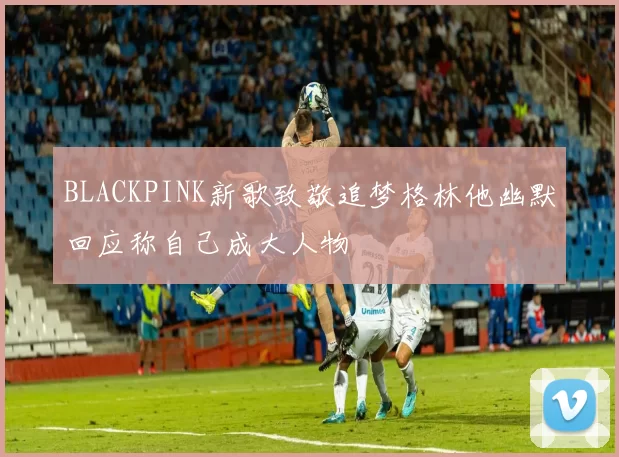BLACKPINK新歌致敬追梦格林他幽默回应称自己成大人物