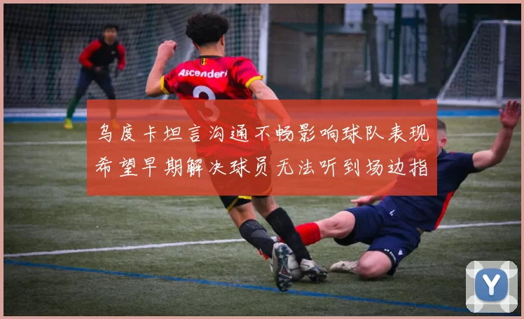 乌度卡坦言沟通不畅影响球队表现希望早期解决球员无法听到场边指令