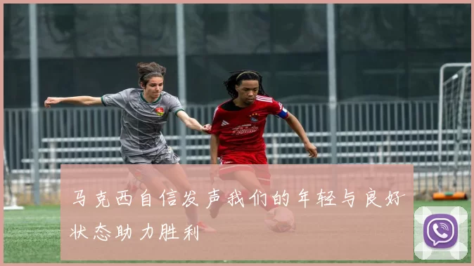 马克西自信发声我们的年轻与良好状态助力胜利